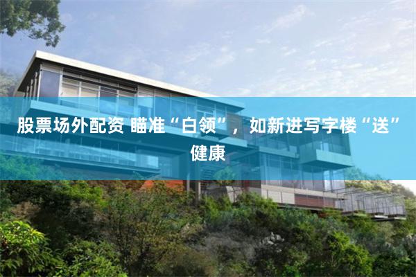 股票场外配资 瞄准“白领”，如新进写字楼“送”健康