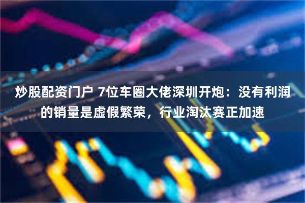 炒股配资门户 7位车圈大佬深圳开炮：没有利润的销量是虚假繁荣，行业淘汰赛正加速