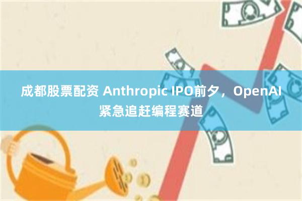 成都股票配资 Anthropic IPO前夕，OpenAI紧急追赶编程赛道
