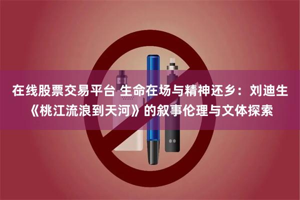 在线股票交易平台 生命在场与精神还乡：刘迪生《桃江流浪到天河》的叙事伦理与文体探索