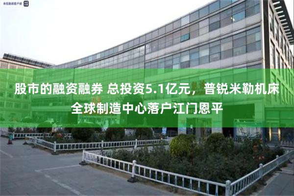 股市的融资融券 总投资5.1亿元，普锐米勒机床全球制造中心落户江门恩平