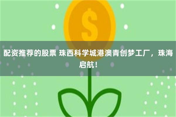 配资推荐的股票 珠西科学城港澳青创梦工厂，珠海启航！