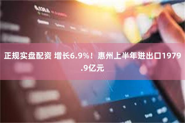正规实盘配资 增长6.9%！惠州上半年进出口1979.9亿元
