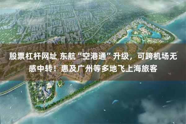 股票杠杆网址 东航“空港通”升级，可跨机场无感中转！惠及广州等多地飞上海旅客