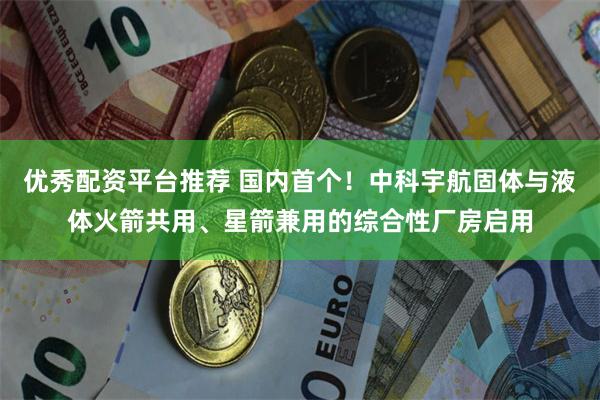 优秀配资平台推荐 国内首个!中科宇航固体与液体火箭共用、星箭兼用的综合性厂房启用