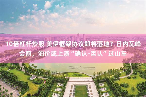 10倍杠杆炒股 美伊框架协议即将落地?日内瓦峰会前,油价或上演“确认-否认”过山车