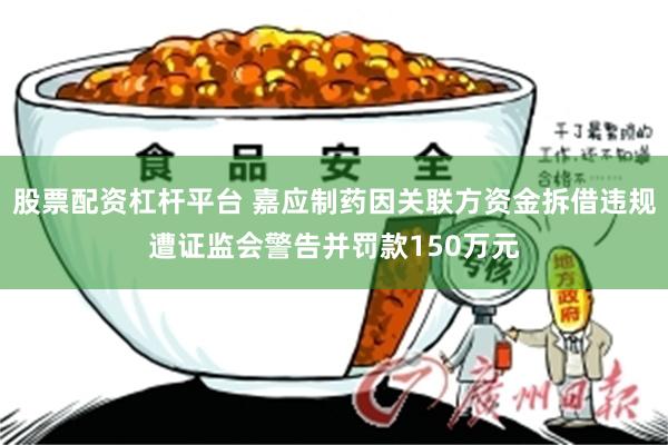 股票配资杠杆平台 嘉应制药因关联方资金拆借违规遭证监会警告并罚款150万元