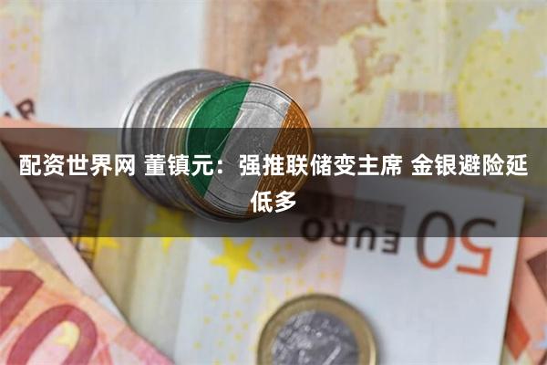 配资世界网 董镇元：强推联储变主席 金银避险延低多