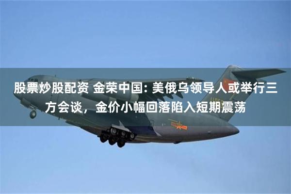 股票炒股配资 金荣中国: 美俄乌领导人或举行三方会谈，金价小幅回落陷入短期震荡