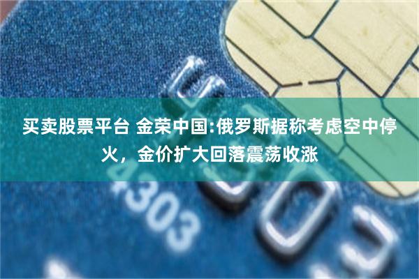 买卖股票平台 金荣中国:俄罗斯据称考虑空中停火，金价扩大回落震荡收涨