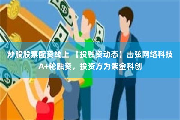 炒股股票配资线上 【投融资动态】击弦网络科技A+轮融资，投资方为紫金科创