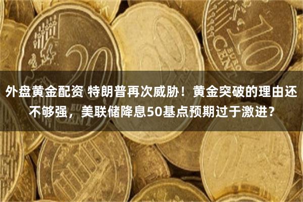 外盘黄金配资 特朗普再次威胁！黄金突破的理由还不够强，美联储降息50基点预期过于激进？