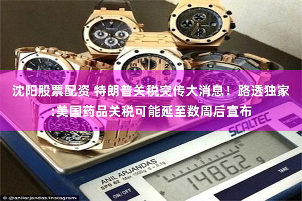 沈阳股票配资 特朗普关税突传大消息！路透独家:美国药品关税可能延至数周后宣布
