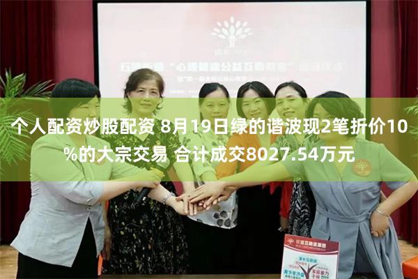 个人配资炒股配资 8月19日绿的谐波现2笔折价10%的大宗交易 合计成交8027.54万元