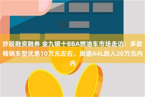 炒股融资融券 金九银十BBA燃油车市场走访：多款畅销车型优惠10万元左右，奥迪A4L跌入20万元内