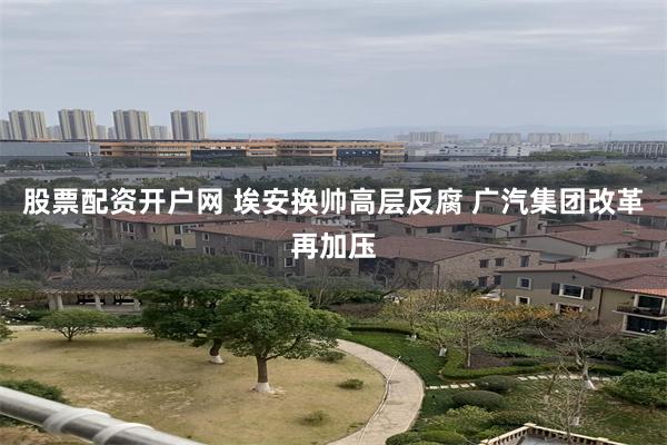 股票配资开户网 埃安换帅高层反腐 广汽集团改革再加压