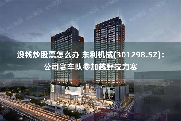 没钱炒股票怎么办 东利机械(301298.SZ)：公司赛车队参加越野拉力赛