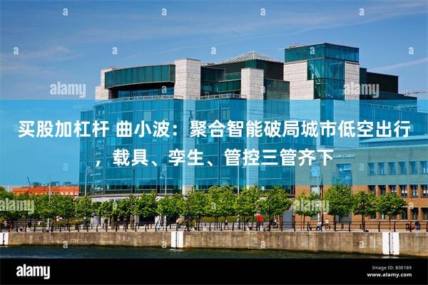买股加杠杆 曲小波：聚合智能破局城市低空出行，载具、孪生、管控三管齐下