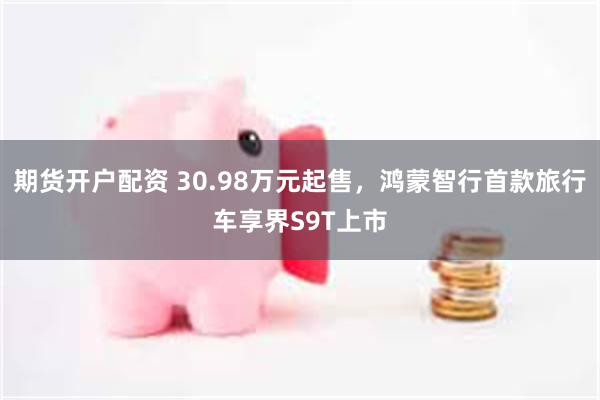 期货开户配资 30.98万元起售，鸿蒙智行首款旅行车享界S9T上市