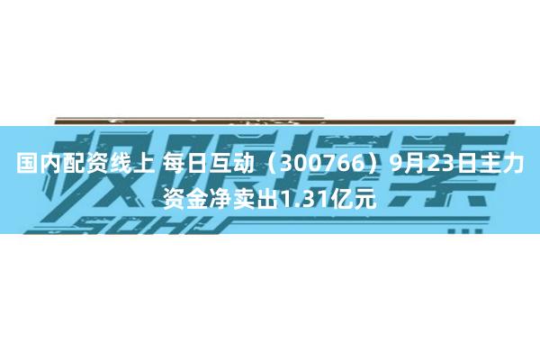 国内配资线上 每日互动(300766)9月23日主力资金净卖出1.31亿元