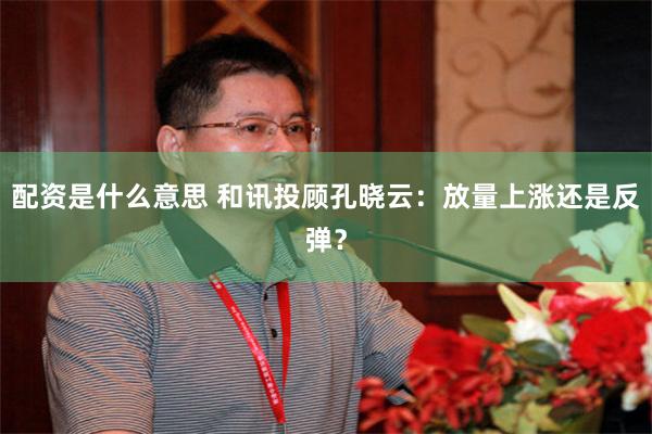 配资是什么意思 和讯投顾孔晓云：放量上涨还是反弹？