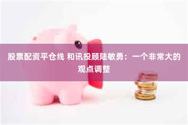 股票配资平仓线 和讯投顾陆敏勇：一个非常大的观点调整