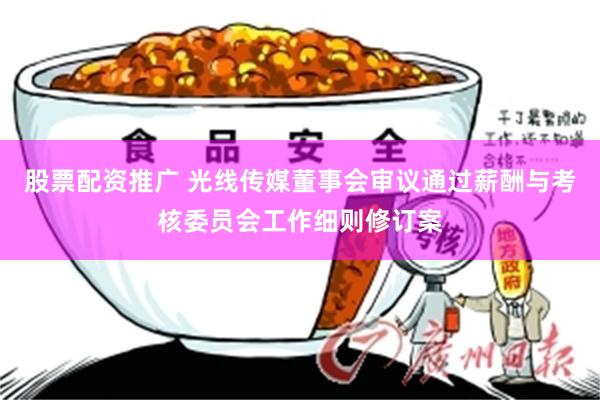 股票配资推广 光线传媒董事会审议通过薪酬与考核委员会工作细则修订案