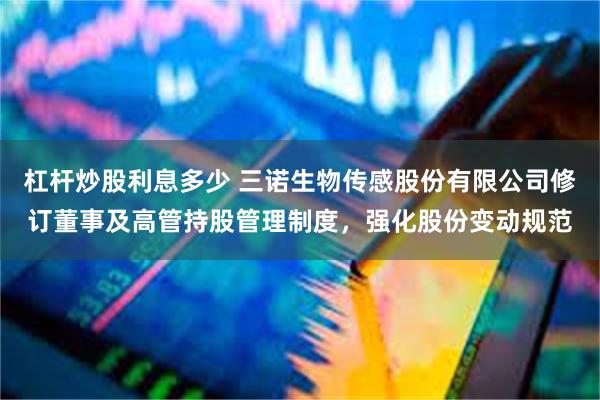 杠杆炒股利息多少 三诺生物传感股份有限公司修订董事及高管持股管理制度，强化股份变动规范
