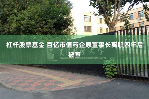 杠杆股票基金 百亿市值药企原董事长离职四年后被查