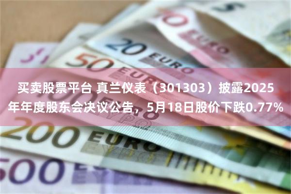 买卖股票平台 真兰仪表（301303）披露2025年年度股东会决议公告，5月18日股价下跌0.77%