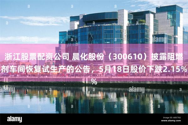 浙江股票配资公司 晨化股份（300610）披露阻燃剂车间恢复试生产的公告，5月18日股价下跌2.15%