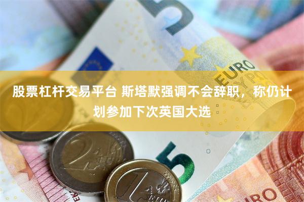 股票杠杆交易平台 斯塔默强调不会辞职，称仍计划参加下次英国大选