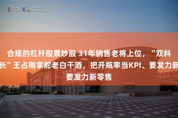 合规的杠杆股票炒股 31年销售老将上位，“双料董事长”王占刚掌舵老白干酒，把开瓶率当KPI、要发力新零售