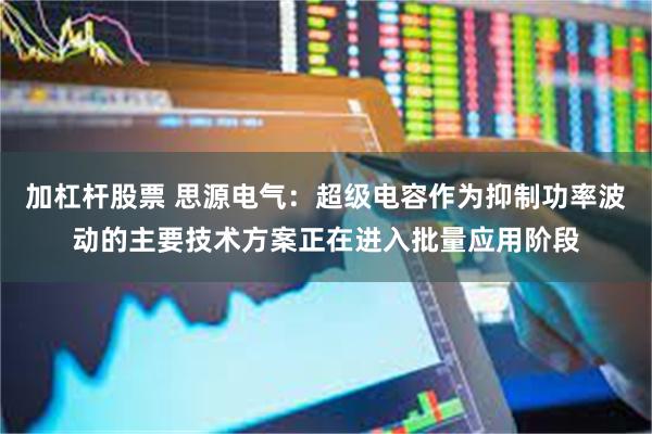 加杠杆股票 思源电气：超级电容作为抑制功率波动的主要技术方案正在进入批量应用阶段
