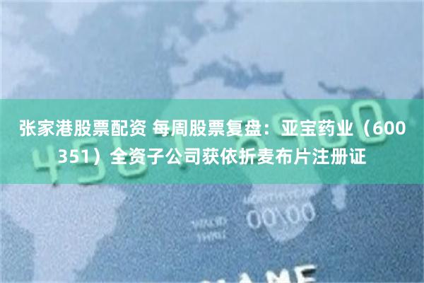 张家港股票配资 每周股票复盘：亚宝药业（600351）全资子公司获依折麦布片注册证