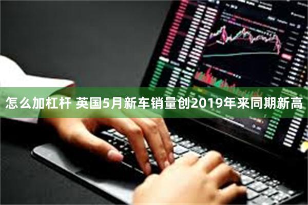 怎么加杠杆 英国5月新车销量创2019年来同期新高