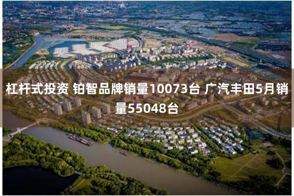 杠杆式投资 铂智品牌销量10073台 广汽丰田5月销量55048台