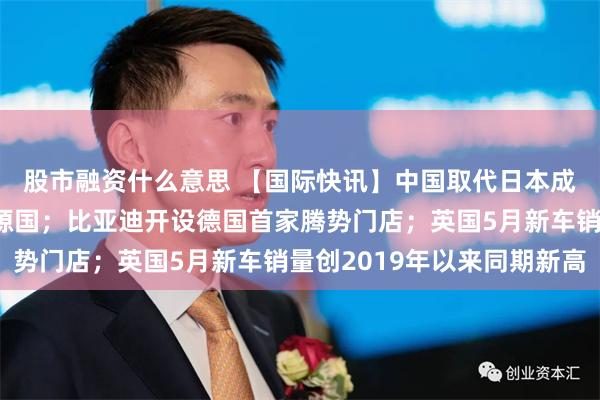 股市融资什么意思 【国际快讯】中国取代日本成澳洲头号汽车进口来源国；比亚迪开设德国首家腾势门店；英国5月新车销量创2019年以来同期新高