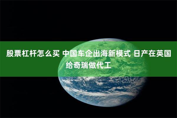 股票杠杆怎么买 中国车企出海新模式 日产在英国给奇瑞做代工