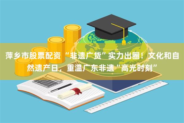 萍乡市股票配资 “非遗广货”实力出圈！文化和自然遗产日，重温广东非遗“高光时刻”