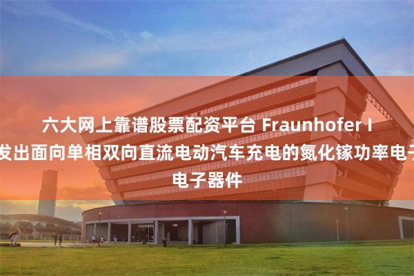 六大网上靠谱股票配资平台 Fraunhofer IAF研发出面向单相双向直流电动汽车充电的氮化镓功率电子器件