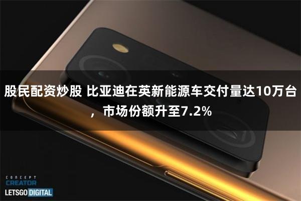 股民配资炒股 比亚迪在英新能源车交付量达10万台，市场份额升至7.2%
