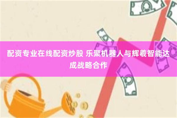 配资专业在线配资炒股 乐聚机器人与辉羲智能达成战略合作