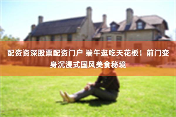 配资资深股票配资门户 端午逛吃天花板！前门变身沉浸式国风美食秘境
