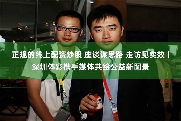 正规的线上配资炒股 座谈谋思路 走访见实效丨深圳体彩携手媒体共绘公益新图景