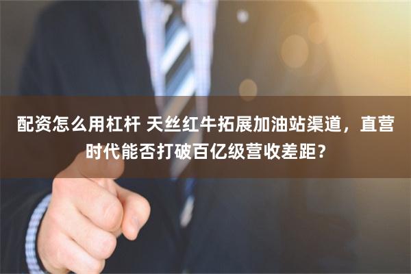 配资怎么用杠杆 天丝红牛拓展加油站渠道，直营时代能否打破百亿级营收差距？