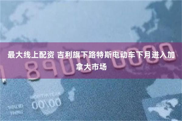 最大线上配资 吉利旗下路特斯电动车下月进入加拿大市场