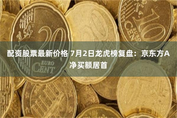 配资股票最新价格 7月2日龙虎榜复盘:京东方A净买额居首