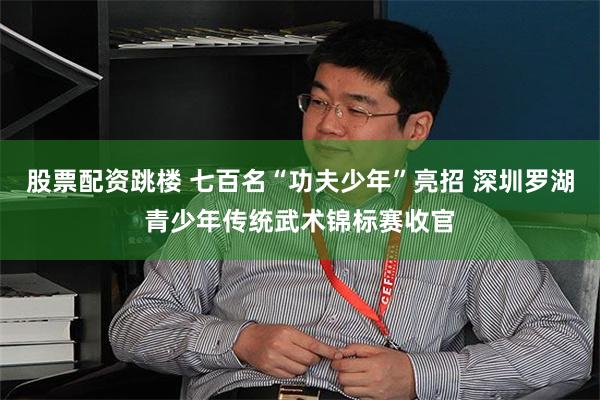 股票配资跳楼 七百名“功夫少年”亮招 深圳罗湖青少年传统武术锦标赛收官