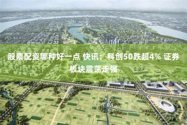 股票配资哪种好一点 快讯：科创50跌超4% 证券板块震荡走强